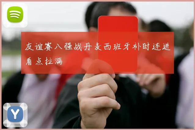 友谊赛八强战丹麦西班牙补时连进看点拉满