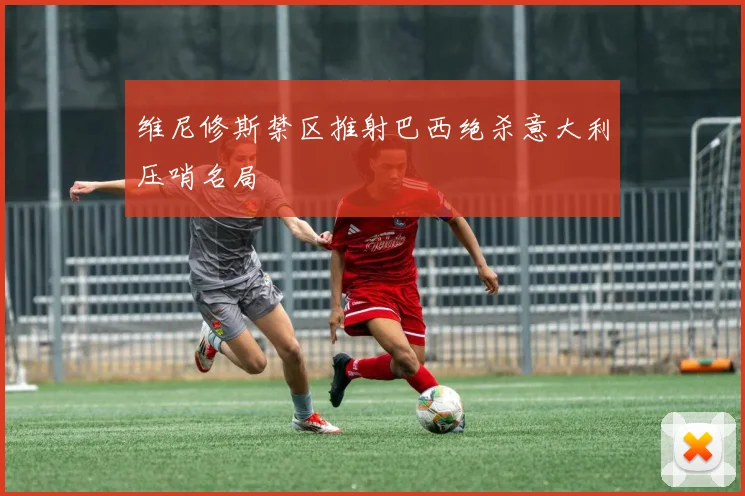 维尼修斯禁区推射巴西绝杀意大利压哨名局