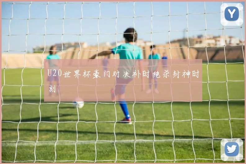 U20世界杯豪门对决补时绝杀封神时刻