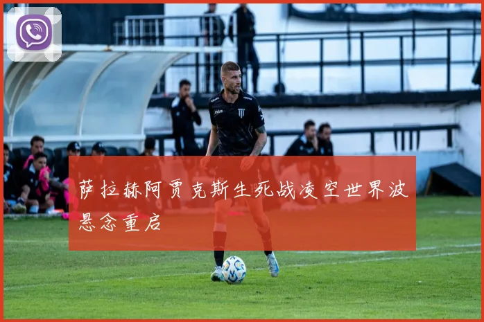 萨拉赫阿贾克斯生死战凌空世界波悬念重启