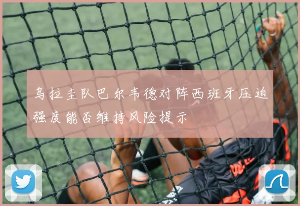 乌拉圭队巴尔韦德对阵西班牙压迫强度能否维持风险提示