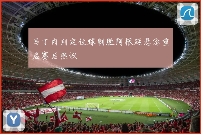 马丁内利定位球制胜阿根廷悬念重启赛后热议