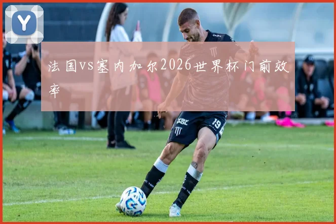 法国vs塞内加尔2026世界杯门前效率