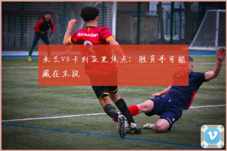 米兰vs卡利亚里焦点：胜负手可能藏在末段